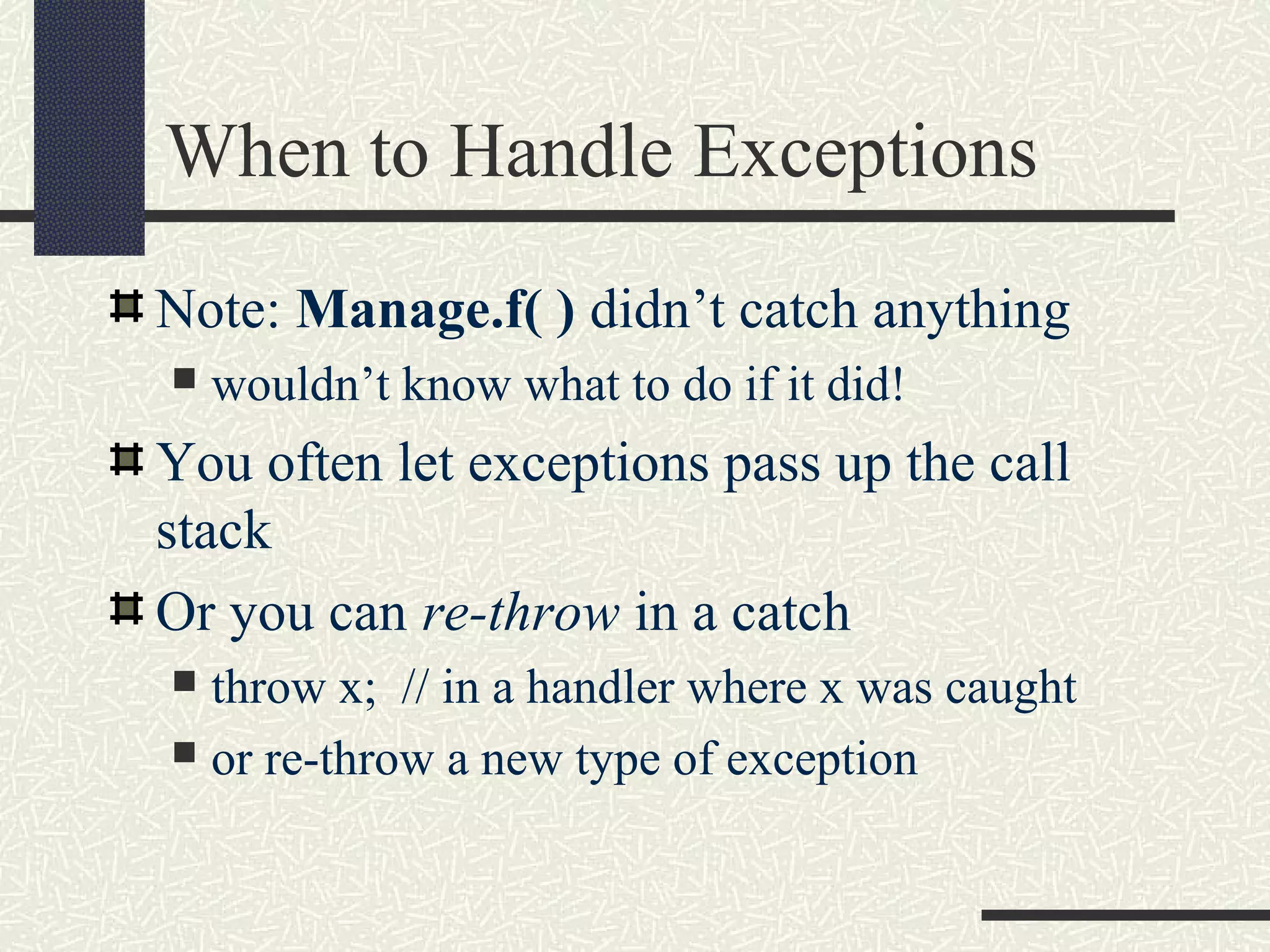 When to Handle Exceptions
Note: Manage.f( ) didn’t catch anything
 wouldn’t know what to do if it did!
You often let exceptions pass up the call
stack
Or you can re-throw in a catch
 throw x; // in a handler where x was caught
 or re-throw a new type of exception
 