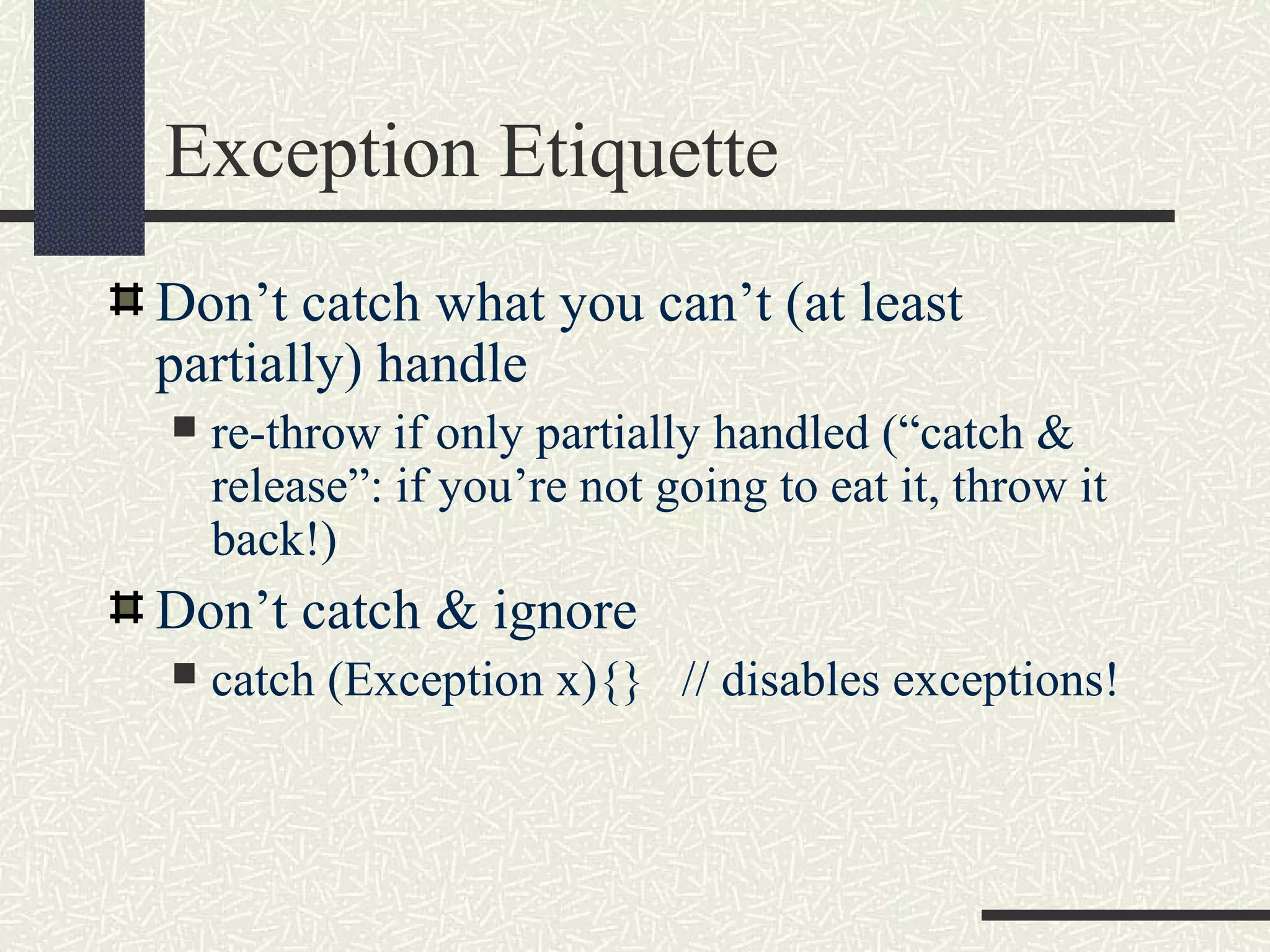 Exception Etiquette
Don’t catch what you can’t (at least
partially) handle
 re-throw if only partially handled (“catch &
release”: if you’re not going to eat it, throw it
back!)
Don’t catch & ignore
 catch (Exception x){} // disables exceptions!
 