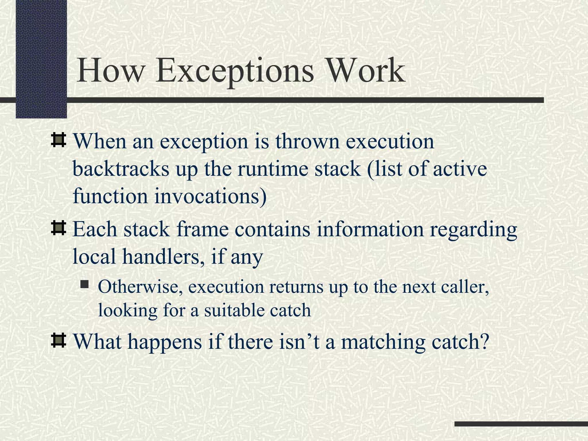 How Exceptions Work
When an exception is thrown execution
backtracks up the runtime stack (list of active
function invocations)
Each stack frame contains information regarding
local handlers, if any
 Otherwise, execution returns up to the next caller,
looking for a suitable catch
What happens if there isn’t a matching catch?
 