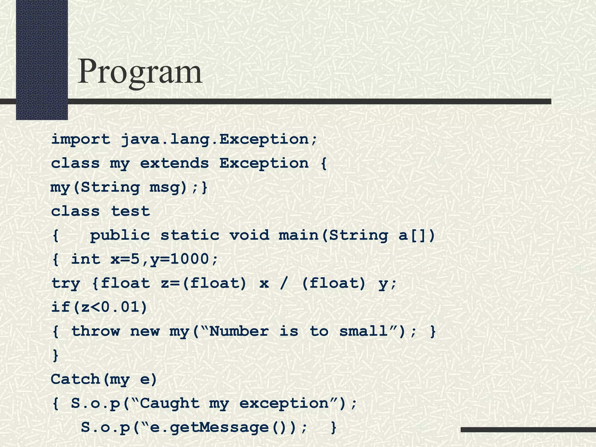 Program
import java.lang.Exception;
class my extends Exception {
my(String msg);}
class test
{ public static void main(String a[])
{ int x=5,y=1000;
try {float z=(float) x / (float) y;
if(z<0.01)
{ throw new my(“Number is to small”); }
}
Catch(my e)
{ S.o.p(“Caught my exception”);
S.o.p(“e.getMessage()); }
 