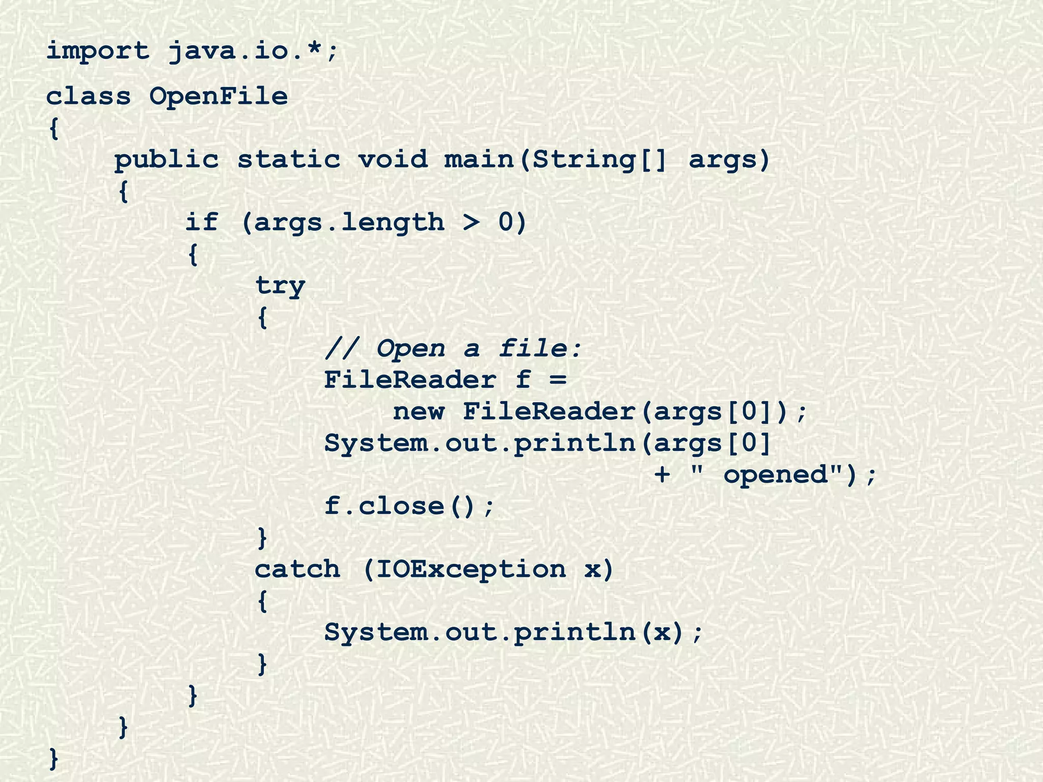 import java.io.*;
class OpenFile
{
public static void main(String[] args)
{
if (args.length > 0)
{
try
{
// Open a file:
FileReader f =
new FileReader(args[0]);
System.out.println(args[0]
+ " opened");
f.close();
}
catch (IOException x)
{
System.out.println(x);
}
}
}
}
 