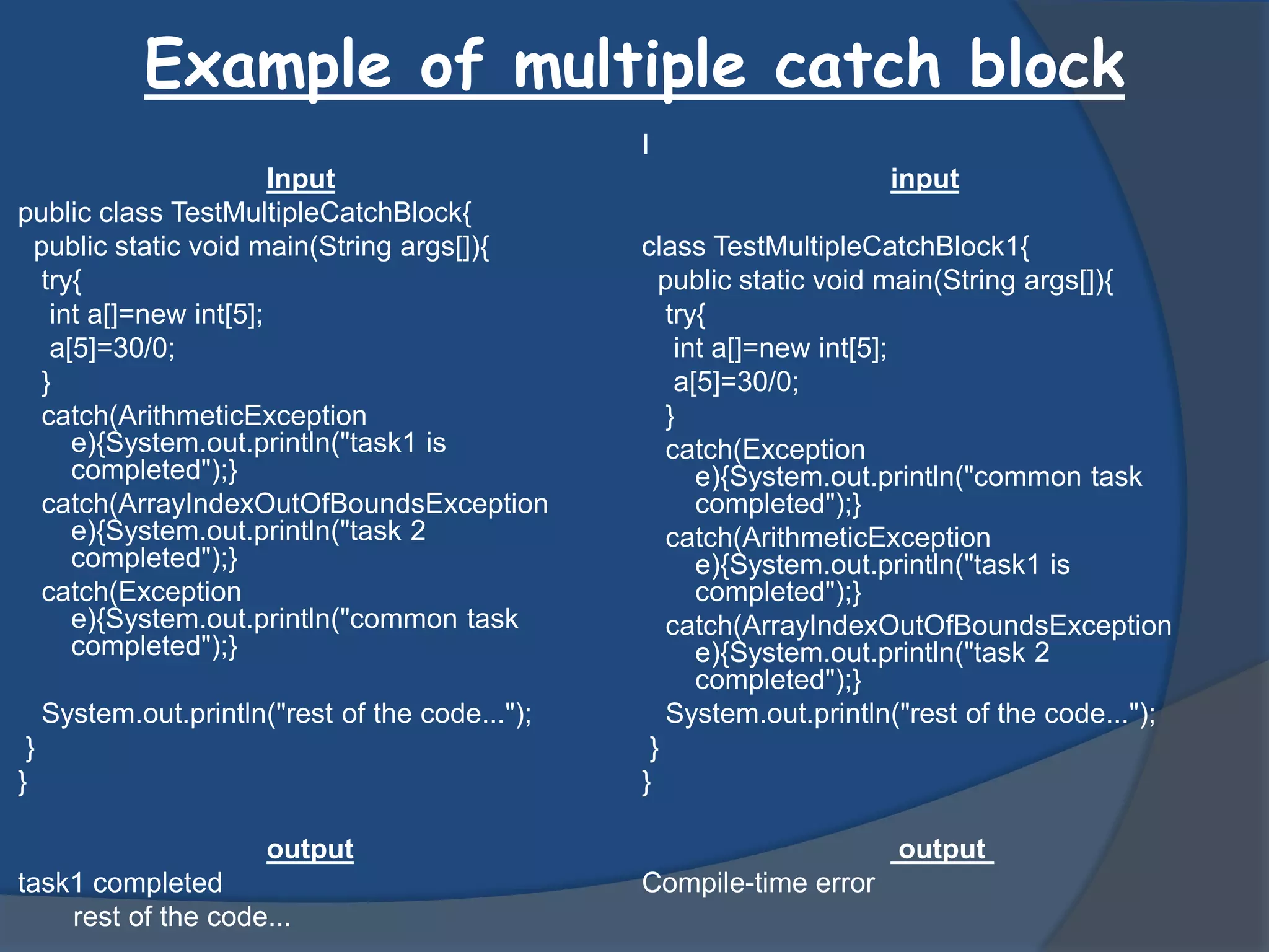 Example of multiple catch block
Input
public class TestMultipleCatchBlock{
public static void main(String args[]){
try{
int a[]=new int[5];
a[5]=30/0;
}
catch(ArithmeticException
e){System.out.println("task1 is
completed");}
catch(ArrayIndexOutOfBoundsException
e){System.out.println("task 2
completed");}
catch(Exception
e){System.out.println("common task
completed");}
System.out.println("rest of the code...");
}
}
output
task1 completed
rest of the code...
I
input
class TestMultipleCatchBlock1{
public static void main(String args[]){
try{
int a[]=new int[5];
a[5]=30/0;
}
catch(Exception
e){System.out.println("common task
completed");}
catch(ArithmeticException
e){System.out.println("task1 is
completed");}
catch(ArrayIndexOutOfBoundsException
e){System.out.println("task 2
completed");}
System.out.println("rest of the code...");
}
}
output
Compile-time error
 