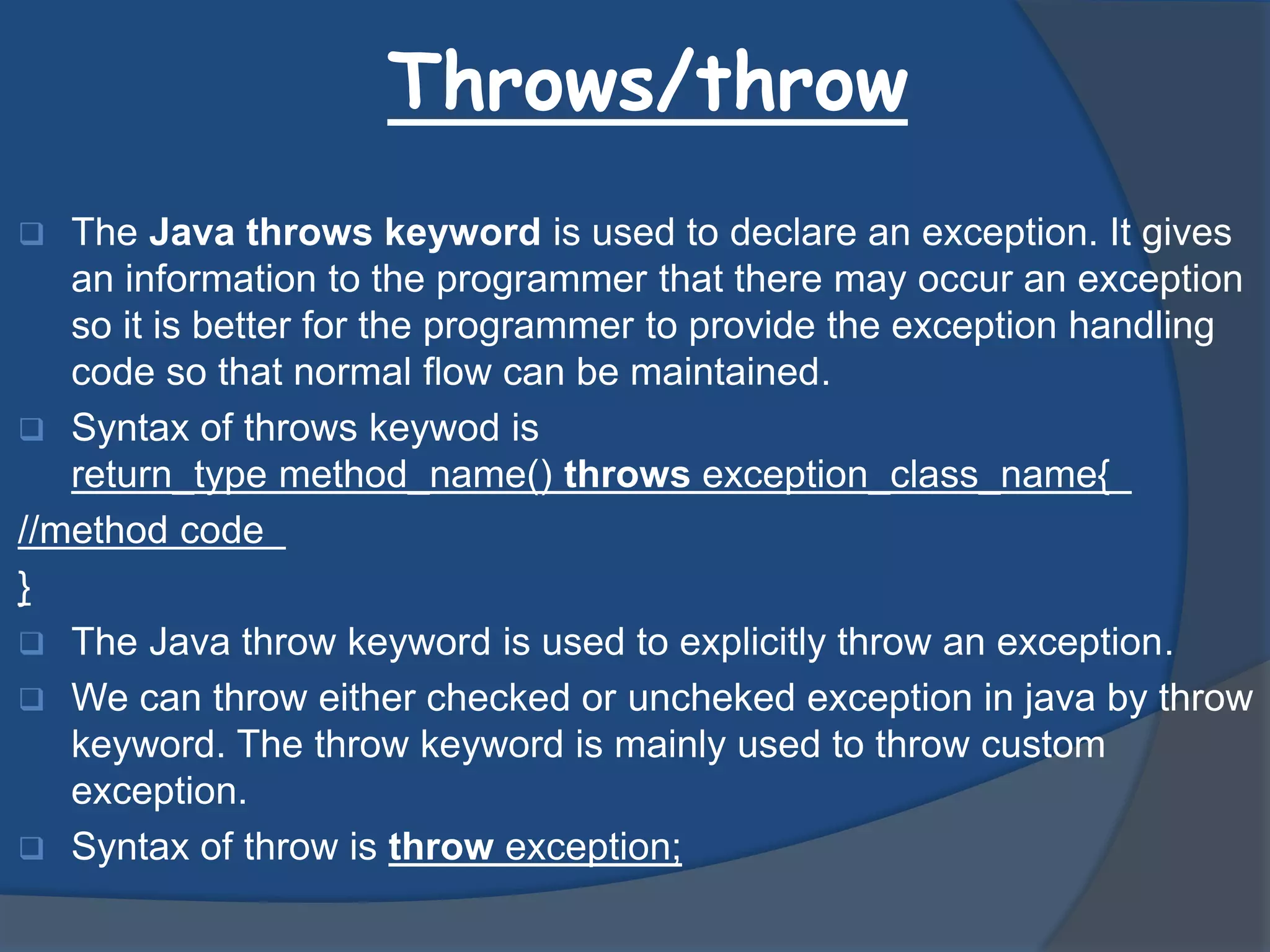 Throws/throw
 The Java throws keyword is used to declare an exception. It gives
an information to the programmer that there may occur an exception
so it is better for the programmer to provide the exception handling
code so that normal flow can be maintained.
 Syntax of throws keywod is
return_type method_name() throws exception_class_name{
//method code
}
 The Java throw keyword is used to explicitly throw an exception.
 We can throw either checked or uncheked exception in java by throw
keyword. The throw keyword is mainly used to throw custom
exception.
 Syntax of throw is throw exception;
 