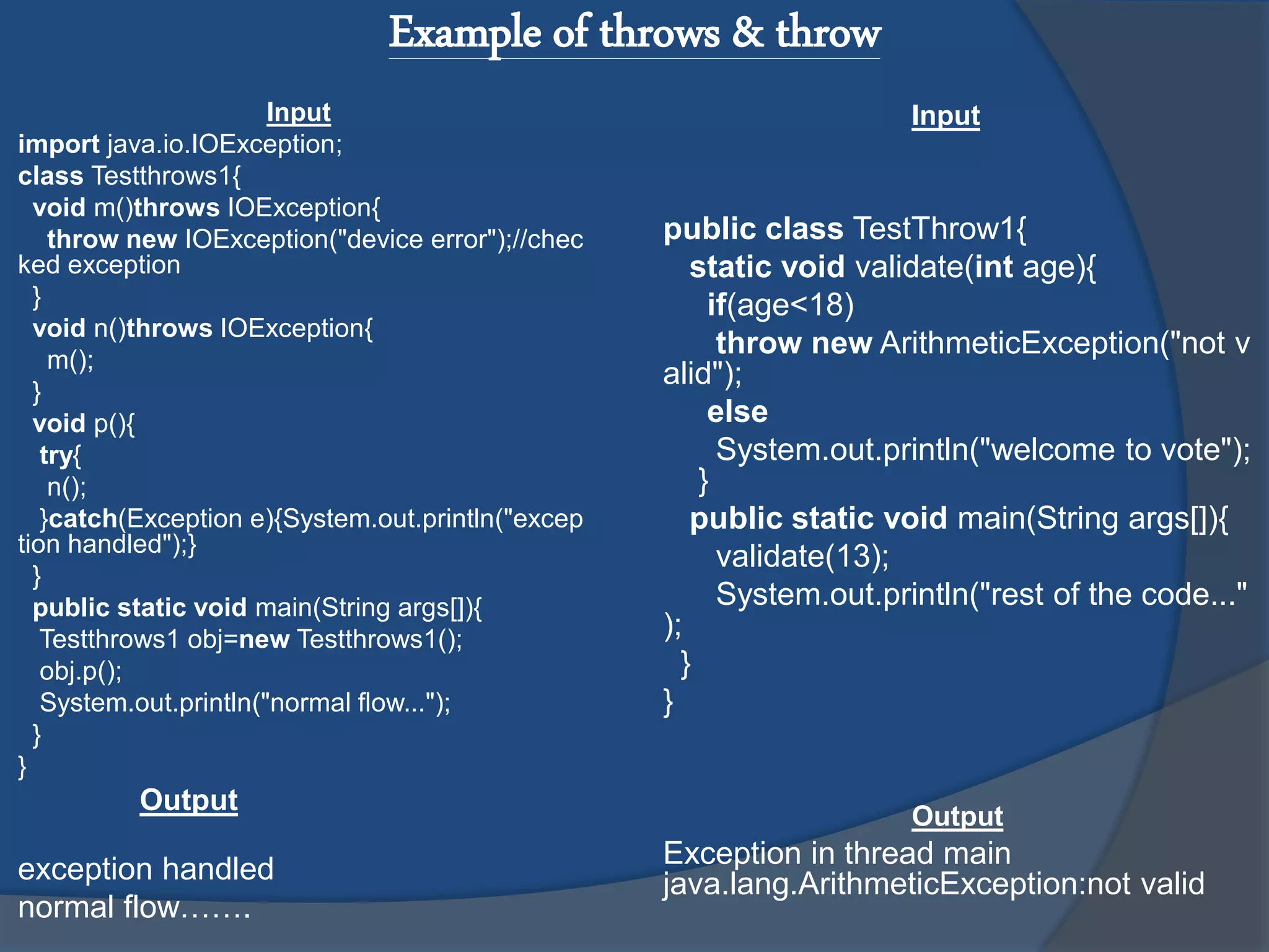 Example of throws & throw
Input
import java.io.IOException;
class Testthrows1{
void m()throws IOException{
throw new IOException("device error");//chec
ked exception
}
void n()throws IOException{
m();
}
void p(){
try{
n();
}catch(Exception e){System.out.println("excep
tion handled");}
}
public static void main(String args[]){
Testthrows1 obj=new Testthrows1();
obj.p();
System.out.println("normal flow...");
}
}
Output
exception handled
normal flow…….
Input
public class TestThrow1{
static void validate(int age){
if(age<18)
throw new ArithmeticException("not v
alid");
else
System.out.println("welcome to vote");
}
public static void main(String args[]){
validate(13);
System.out.println("rest of the code..."
);
}
}
Output
Exception in thread main
java.lang.ArithmeticException:not valid
 