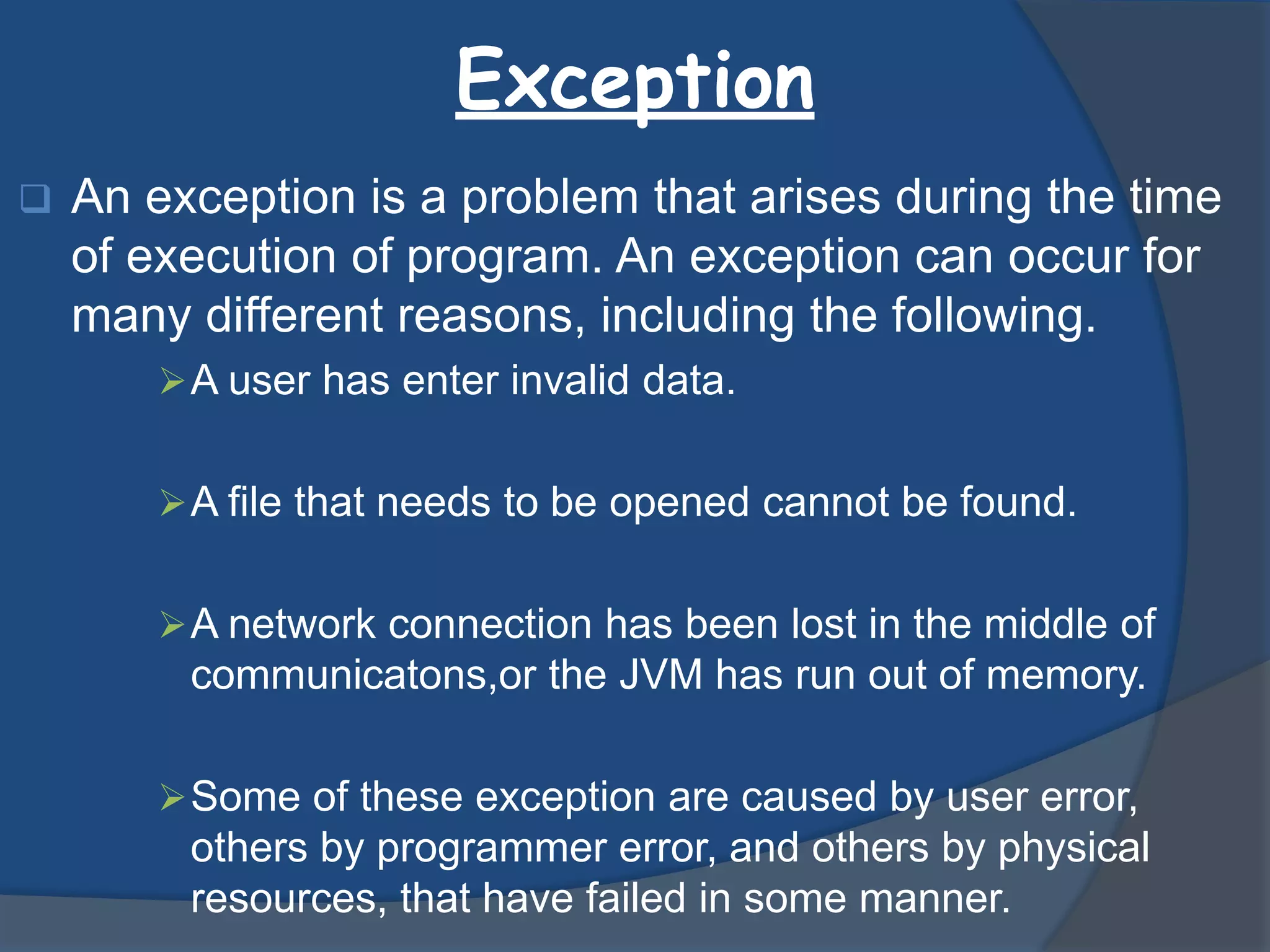 Exception
 An exception is a problem that arises during the time
of execution of program. An exception can occur for
many different reasons, including the following.
A user has enter invalid data.
A file that needs to be opened cannot be found.
A network connection has been lost in the middle of
communicatons,or the JVM has run out of memory.
Some of these exception are caused by user error,
others by programmer error, and others by physical
resources, that have failed in some manner.
 