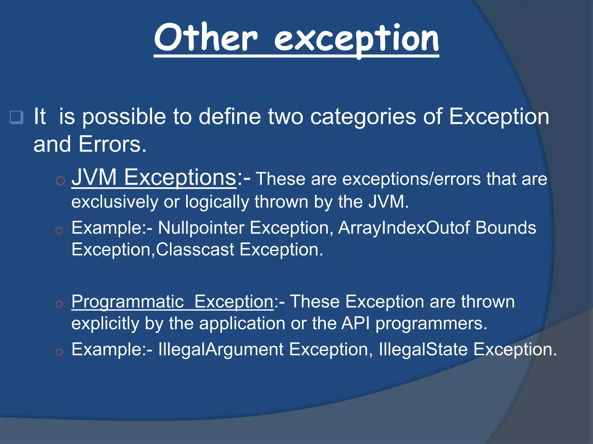 Other exception
 It is possible to define two categories of Exception
and Errors.
o JVM Exceptions:- These are exceptions/errors that are
exclusively or logically thrown by the JVM.
o Example:- Nullpointer Exception, ArrayIndexOutof Bounds
Exception,Classcast Exception.
o Programmatic Exception:- These Exception are thrown
explicitly by the application or the API programmers.
o Example:- IllegalArgument Exception, IllegalState Exception.
 