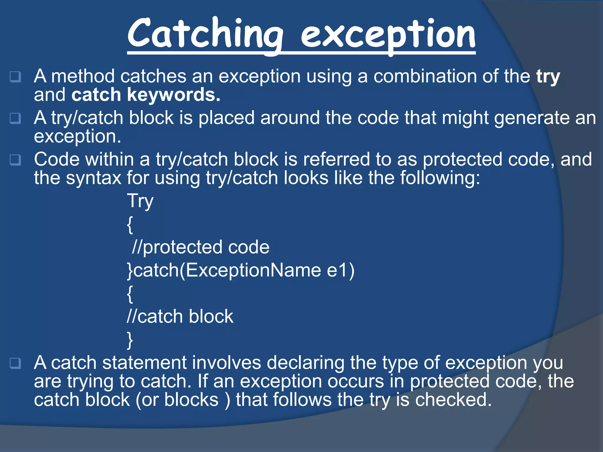 Catching exception
 A method catches an exception using a combination of the try
and catch keywords.
 A try/catch block is placed around the code that might generate an
exception.
 Code within a try/catch block is referred to as protected code, and
the syntax for using try/catch looks like the following:
Try
{
//protected code
}catch(ExceptionName e1)
{
//catch block
}
 A catch statement involves declaring the type of exception you
are trying to catch. If an exception occurs in protected code, the
catch block (or blocks ) that follows the try is checked.
 