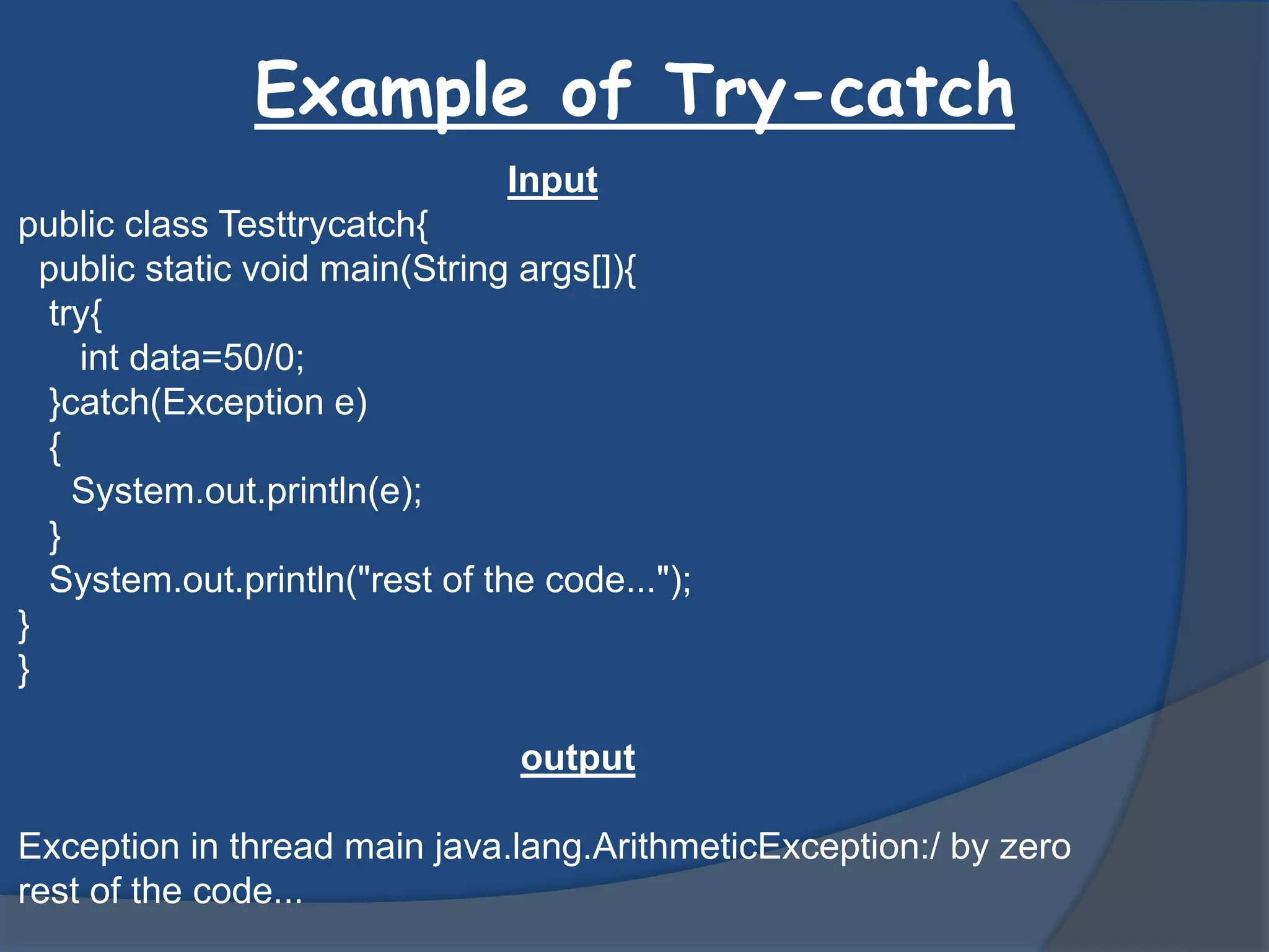 Example of Try-catch
Input
public class Testtrycatch{
public static void main(String args[]){
try{
int data=50/0;
}catch(Exception e)
{
System.out.println(e);
}
System.out.println("rest of the code...");
}
}
output
Exception in thread main java.lang.ArithmeticException:/ by zero
rest of the code...
 