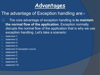 Advantages
The advantage of Exception handling are:-
 The core advantage of exception handling is to maintain
the normal flow of the application. Exception normally
disrupts the normal flow of the application that is why we use
exception handling. Let's take a scenario:
 statement 1;
 statement 2;
 statement 3;
 statement 4;
 statement 5;//exception occurs
 statement 6;
 statement 7;
 statement 8;
 statement 9;
 statement 10;
 