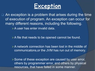 Exception
 An exception is a problem that arises during the time
of execution of program. An exception can occur for
many different reasons, including the following.
A user has enter invalid data.
A file that needs to be opened cannot be found.
A network connection has been lost in the middle of
communicatons,or the JVM has run out of memory.
Some of these exception are caused by user error,
others by programmer error, and others by physical
resources, that have failed in some manner.
 