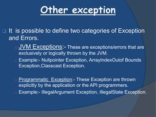 Other exception
 It is possible to define two categories of Exception
and Errors.
o JVM Exceptions:- These are exceptions/errors that are
exclusively or logically thrown by the JVM.
o Example:- Nullpointer Exception, ArrayIndexOutof Bounds
Exception,Classcast Exception.
o Programmatic Exception:- These Exception are thrown
explicitly by the application or the API programmers.
o Example:- IllegalArgument Exception, IllegalState Exception.
 