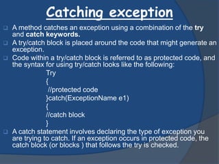 Catching exception
 A method catches an exception using a combination of the try
and catch keywords.
 A try/catch block is placed around the code that might generate an
exception.
 Code within a try/catch block is referred to as protected code, and
the syntax for using try/catch looks like the following:
Try
{
//protected code
}catch(ExceptionName e1)
{
//catch block
}
 A catch statement involves declaring the type of exception you
are trying to catch. If an exception occurs in protected code, the
catch block (or blocks ) that follows the try is checked.
 