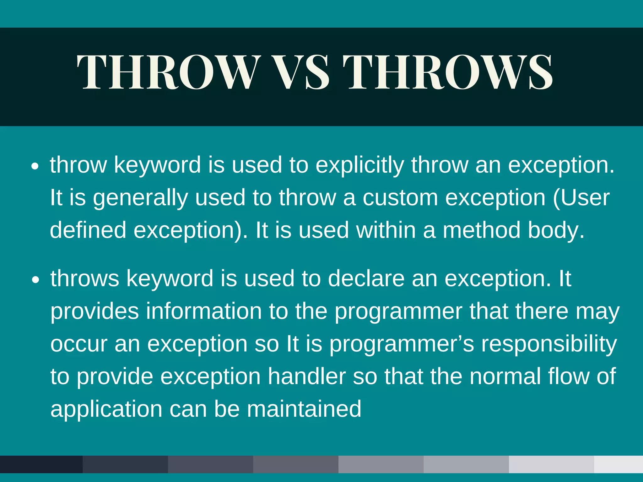 THROW VS THROWS
throws keyword is used to declare an exception. It
provides information to the programmer that there may
occur an exception so It is programmer’s responsibility
to provide exception handler so that the normal flow of
application can be maintained
throw keyword is used to explicitly throw an exception.
It is generally used to throw a custom exception (User
defined exception). It is used within a method body.
 
