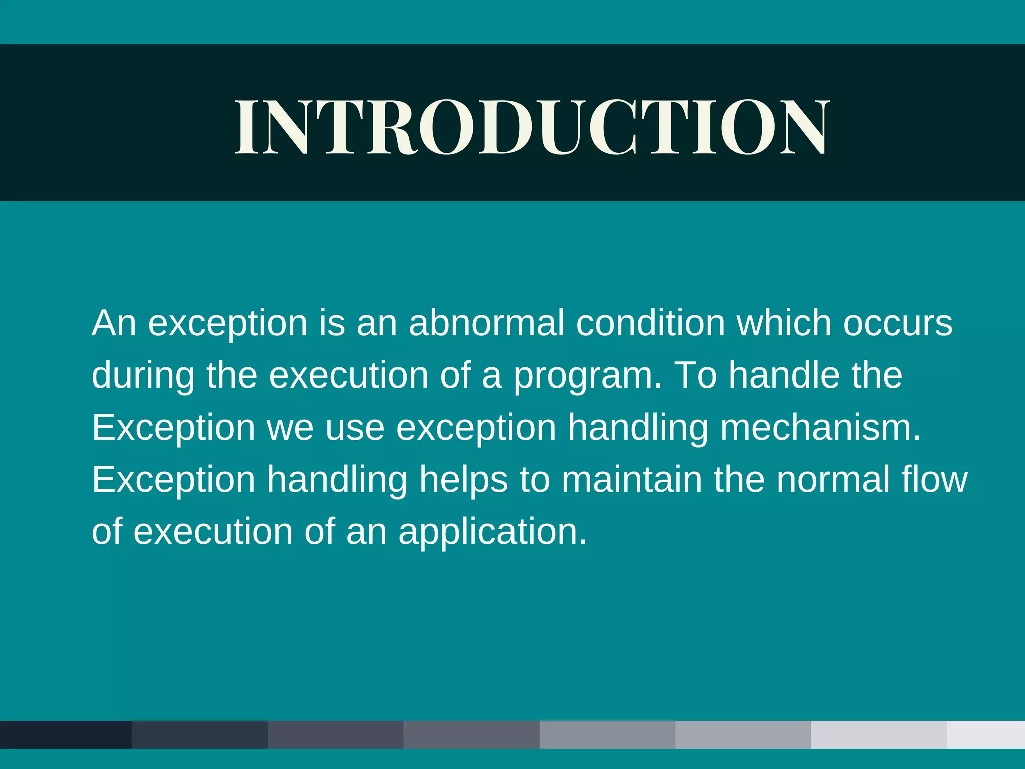 INTRODUCTION
An exception is an abnormal condition which occurs
during the execution of a program. To handle the
Exception we use exception handling mechanism.
Exception handling helps to maintain the normal flow
of execution of an application.
 