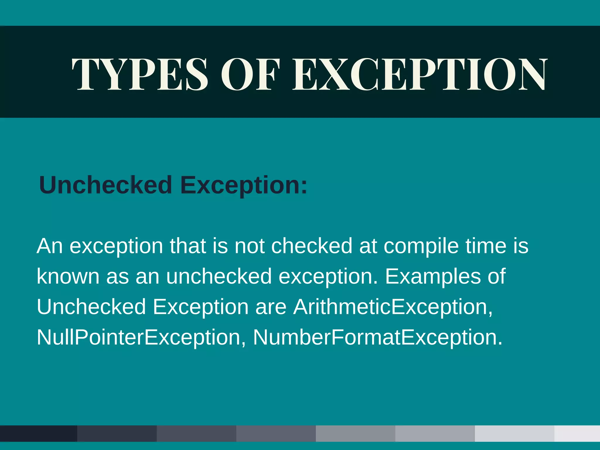 TYPES OF EXCEPTION
An exception that is not checked at compile time is
known as an unchecked exception. Examples of
Unchecked Exception are ArithmeticException,
NullPointerException, NumberFormatException.
Unchecked Exception:
 