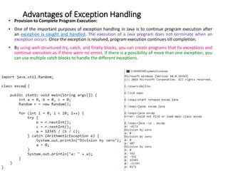 Advantages of Exception Handling
• Provision to Complete Program Execution:
• One of the important purposes of exception handling in Java is to continue program execution after
an exception is caught and handled. The execution of a Java program does not terminate when an
exception occurs. Once the exception is resolved, program execution continues till completion.
• By using well-structured try, catch, and finally blocks, you can create programs that fix exceptions and
continue execution as if there were no errors. If there is a possibility of more than one exception, you
can use multiple catch blocks to handle the different exceptions.
 