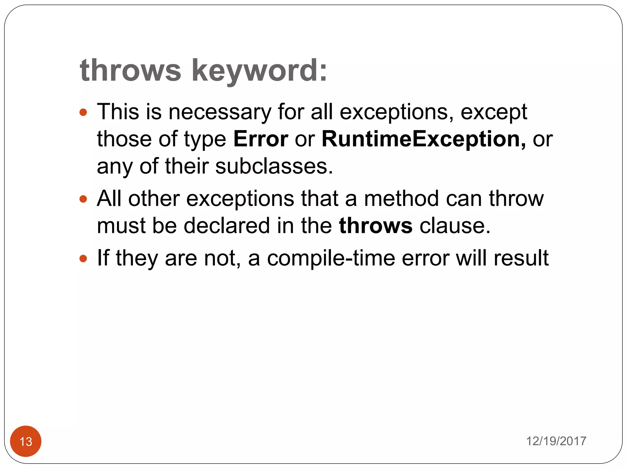 throws keyword:
12/19/201713
 This is necessary for all exceptions, except
those of type Error or RuntimeException, or
any of their subclasses.
 All other exceptions that a method can throw
must be declared in the throws clause.
 If they are not, a compile-time error will result
 