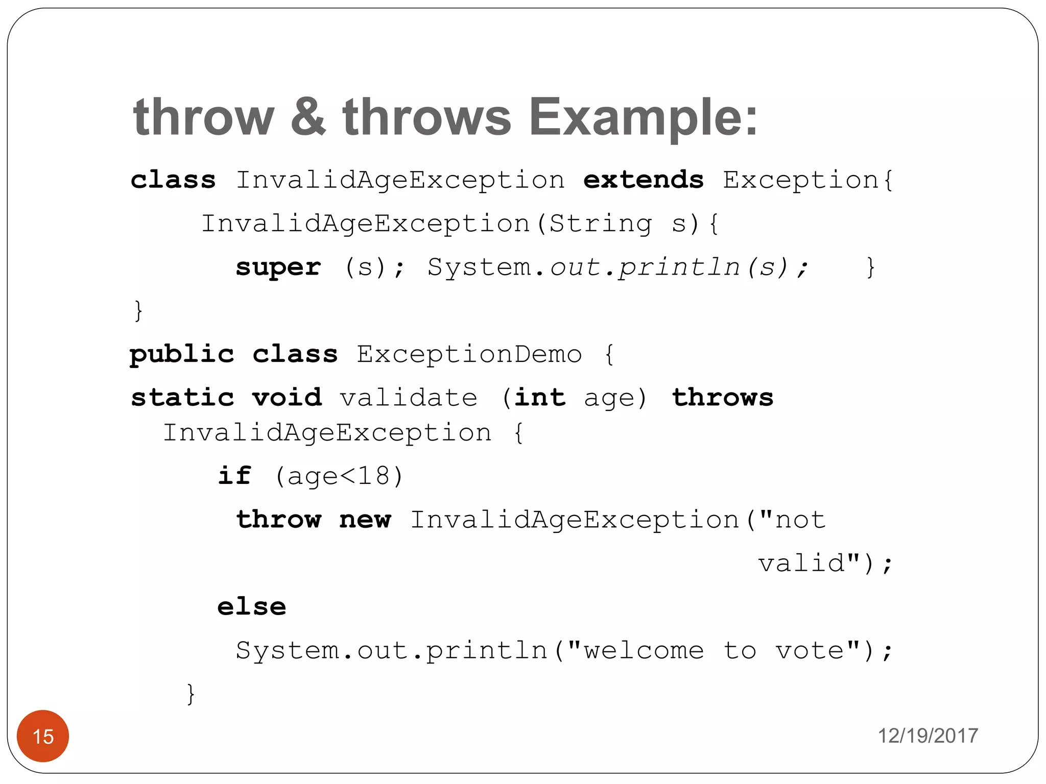 throw & throws Example:
12/19/201715
class InvalidAgeException extends Exception{
InvalidAgeException(String s){
super (s); System.out.println(s); }
}
public class ExceptionDemo {
static void validate (int age) throws
InvalidAgeException {
if (age<18)
throw new InvalidAgeException("not
valid");
else
System.out.println("welcome to vote");
}
 