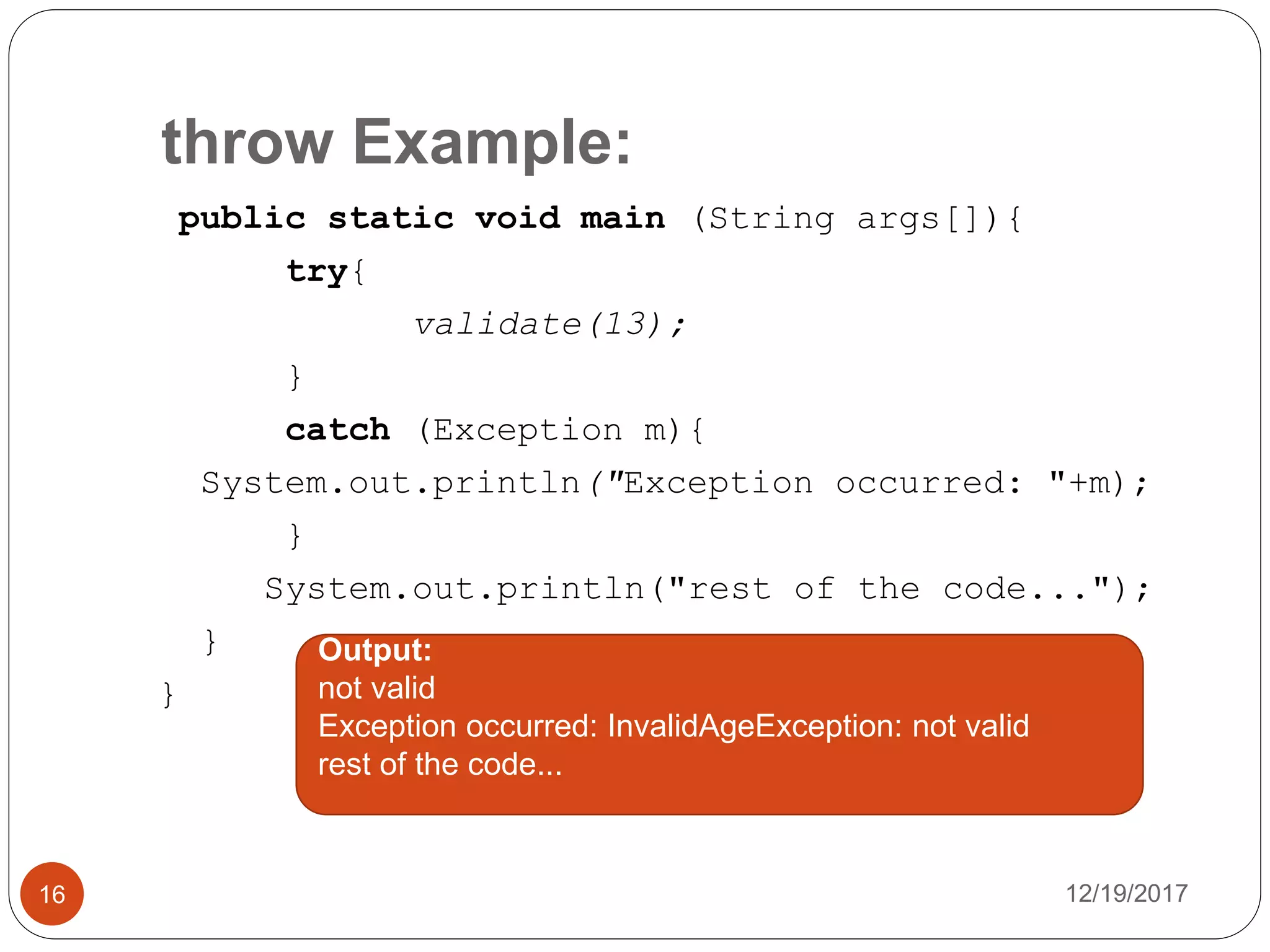throw Example:
12/19/201716
public static void main (String args[]){
try{
validate(13);
}
catch (Exception m){
System.out.println("Exception occurred: "+m);
}
System.out.println("rest of the code...");
}
}
Output:
not valid
Exception occurred: InvalidAgeException: not valid
rest of the code...
 