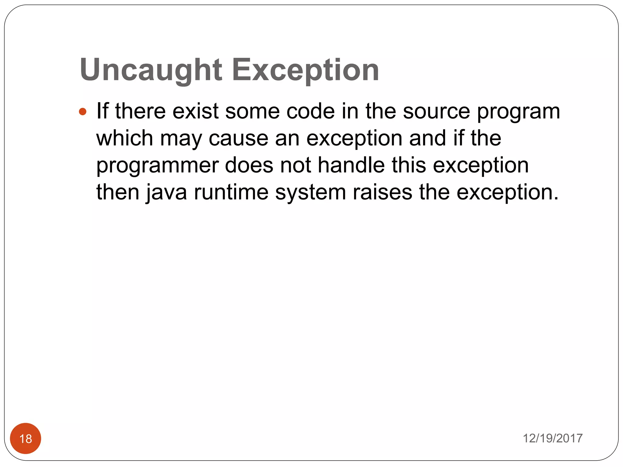 Uncaught Exception
12/19/201718
 If there exist some code in the source program
which may cause an exception and if the
programmer does not handle this exception
then java runtime system raises the exception.
 