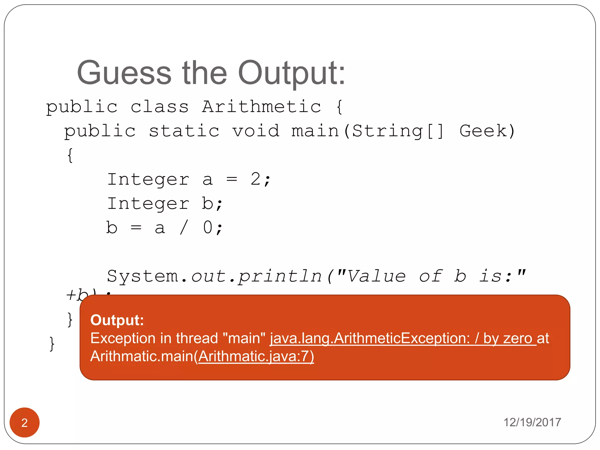 Guess the Output:
12/19/20172
public class Arithmetic {
public static void main(String[] Geek)
{
Integer a = 2;
Integer b;
b = a / 0;
System.out.println("Value of b is:"
+b);
}
}
Output:
Exception in thread "main" java.lang.ArithmeticException: / by zero at
Arithmatic.main(Arithmatic.java:7)
 