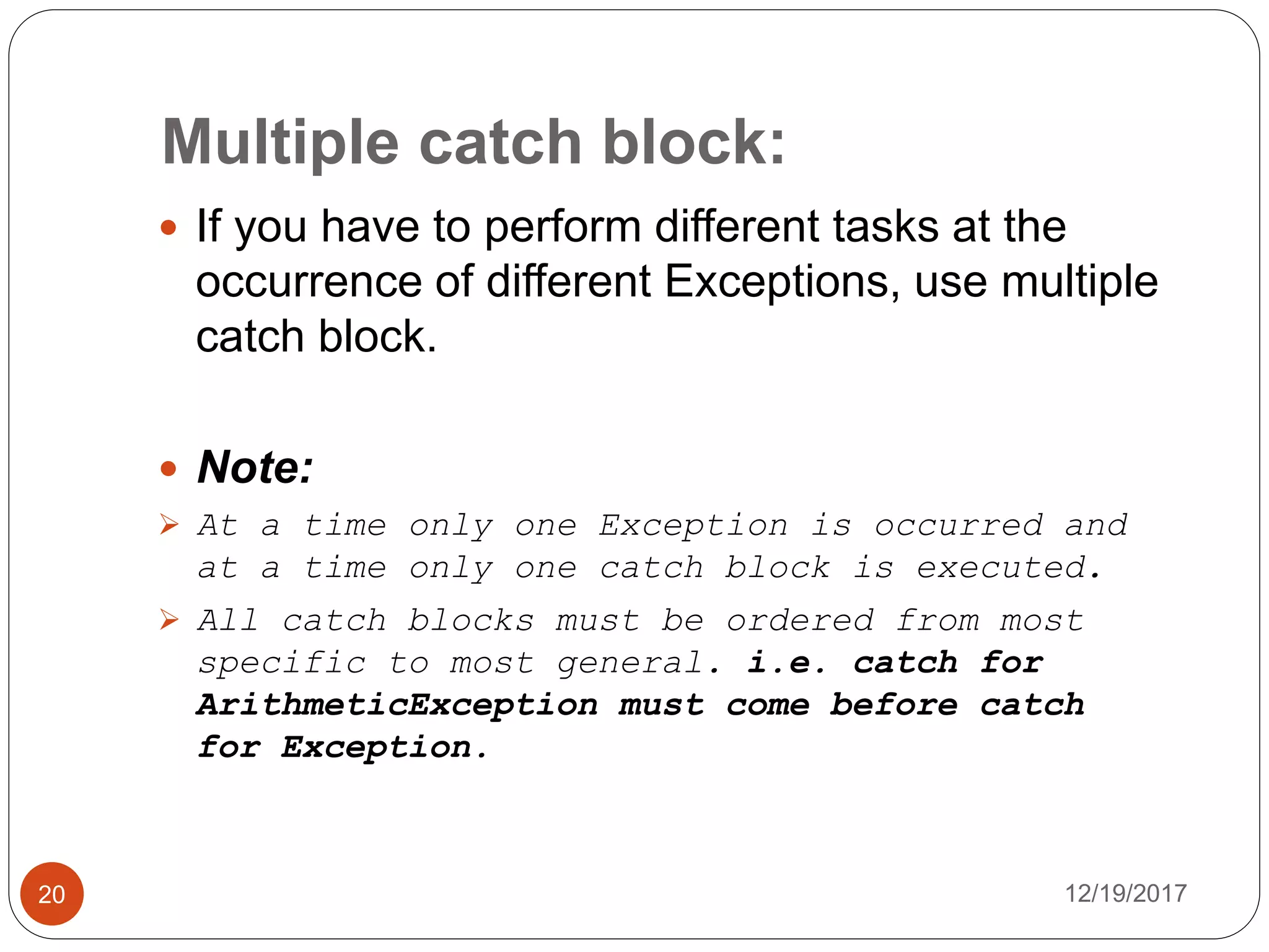 Multiple catch block:
12/19/201720
 If you have to perform different tasks at the
occurrence of different Exceptions, use multiple
catch block.
 Note:
 At a time only one Exception is occurred and
at a time only one catch block is executed.
 All catch blocks must be ordered from most
specific to most general. i.e. catch for
ArithmeticException must come before catch
for Exception.
 