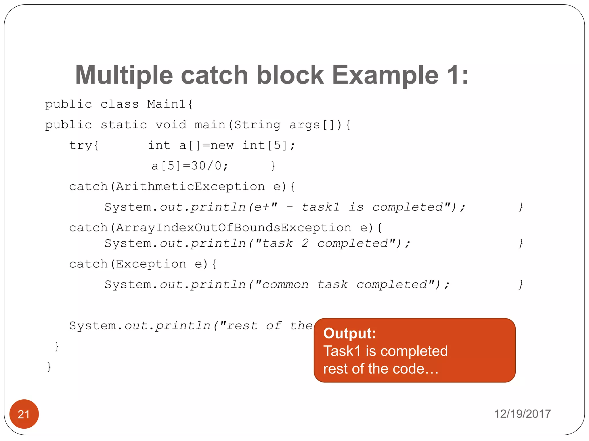 Multiple catch block Example 1:
12/19/201721
public class Main1{
public static void main(String args[]){
try{ int a[]=new int[5];
a[5]=30/0; }
catch(ArithmeticException e){
System.out.println(e+" - task1 is completed"); }
catch(ArrayIndexOutOfBoundsException e){
System.out.println("task 2 completed"); }
catch(Exception e){
System.out.println("common task completed"); }
System.out.println("rest of the code...");
}
}
Output:
Task1 is completed
rest of the code…
 