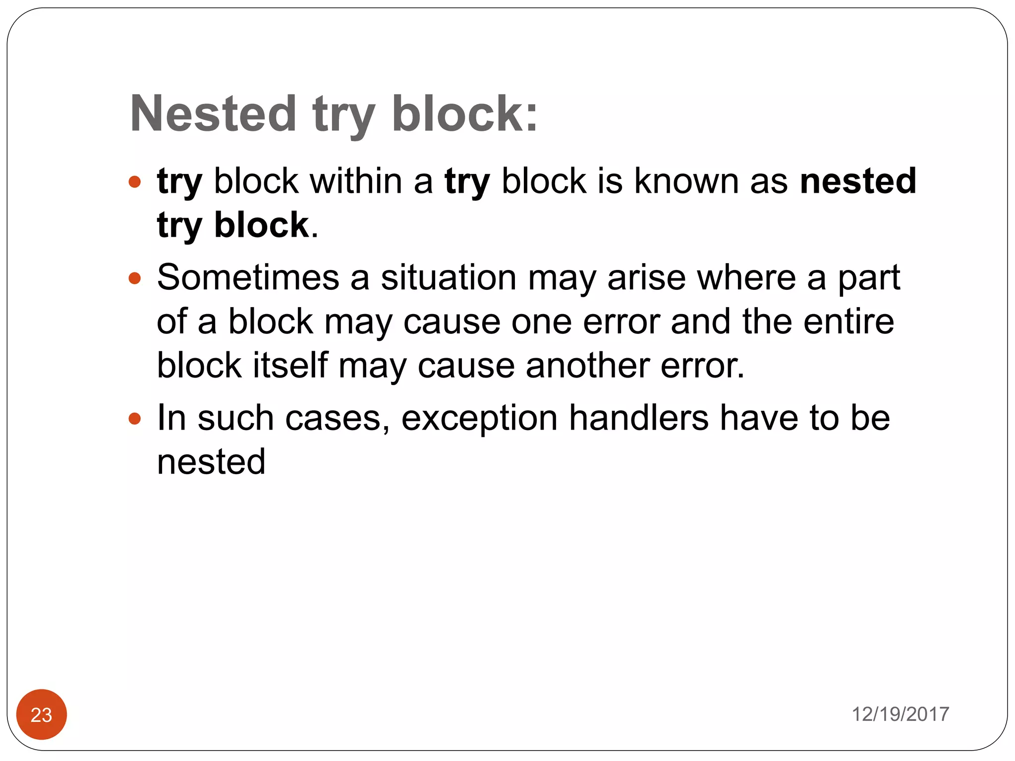 Nested try block:
12/19/201723
 try block within a try block is known as nested
try block.
 Sometimes a situation may arise where a part
of a block may cause one error and the entire
block itself may cause another error.
 In such cases, exception handlers have to be
nested
 