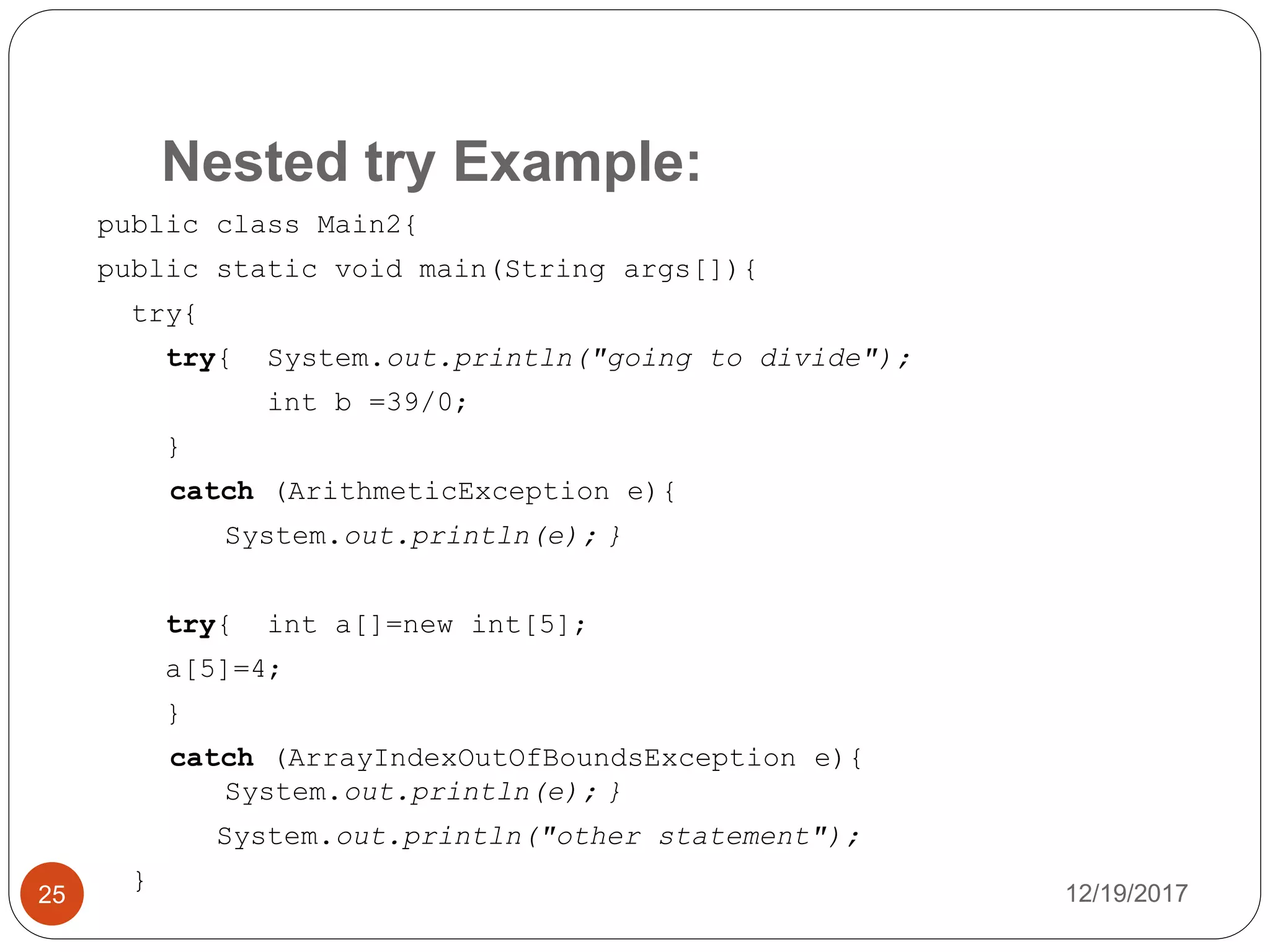 Nested try Example:
12/19/201725
public class Main2{
public static void main(String args[]){
try{
try{ System.out.println("going to divide");
int b =39/0;
}
catch (ArithmeticException e){
System.out.println(e); }
try{ int a[]=new int[5];
a[5]=4;
}
catch (ArrayIndexOutOfBoundsException e){
System.out.println(e); }
System.out.println("other statement");
}
 