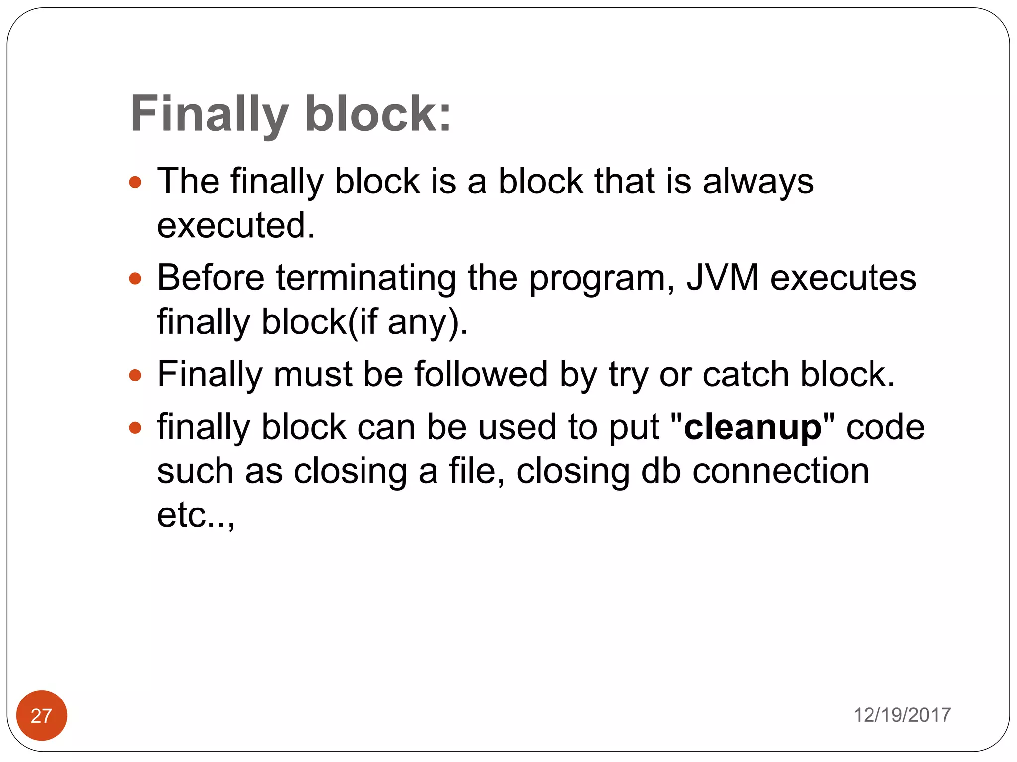 Finally block:
12/19/201727
 The finally block is a block that is always
executed.
 Before terminating the program, JVM executes
finally block(if any).
 Finally must be followed by try or catch block.
 finally block can be used to put "cleanup" code
such as closing a file, closing db connection
etc..,
 