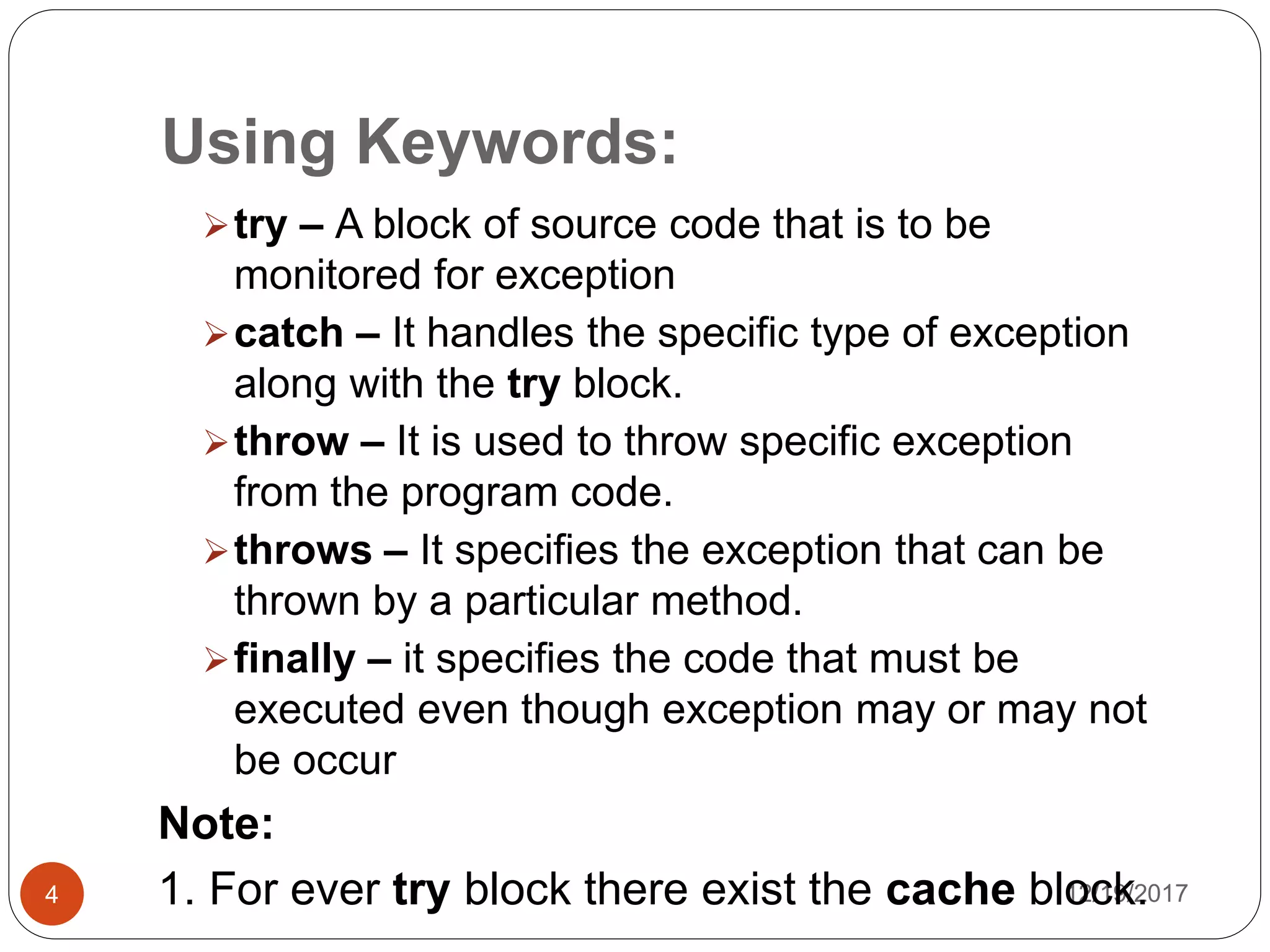 Using Keywords:
12/19/20174
try – A block of source code that is to be
monitored for exception
catch – It handles the specific type of exception
along with the try block.
throw – It is used to throw specific exception
from the program code.
throws – It specifies the exception that can be
thrown by a particular method.
finally – it specifies the code that must be
executed even though exception may or may not
be occur
Note:
1. For ever try block there exist the cache block.
 