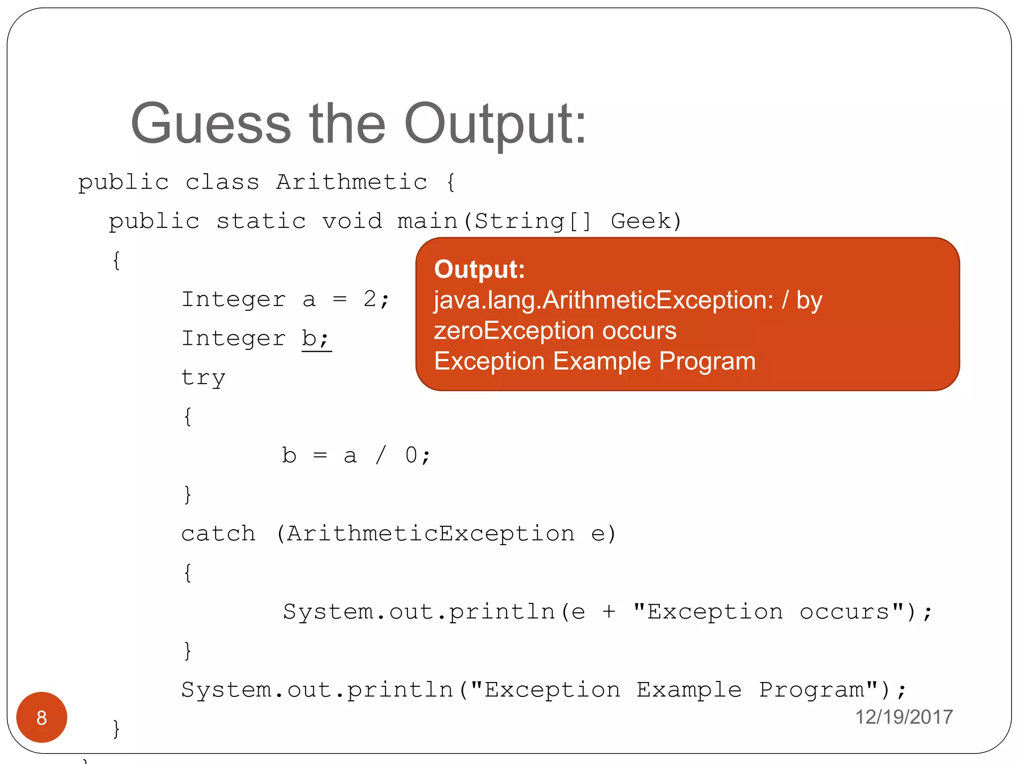 Guess the Output:
12/19/20178
public class Arithmetic {
public static void main(String[] Geek)
{
Integer a = 2;
Integer b;
try
{
b = a / 0;
}
catch (ArithmeticException e)
{
System.out.println(e + "Exception occurs");
}
System.out.println("Exception Example Program");
}
Output:
java.lang.ArithmeticException: / by
zeroException occurs
Exception Example Program
 