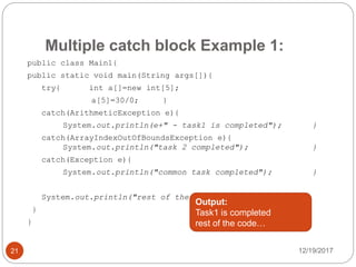 Multiple catch block Example 1:
12/19/201721
public class Main1{
public static void main(String args[]){
try{ int a[]=new int[5];
a[5]=30/0; }
catch(ArithmeticException e){
System.out.println(e+" - task1 is completed"); }
catch(ArrayIndexOutOfBoundsException e){
System.out.println("task 2 completed"); }
catch(Exception e){
System.out.println("common task completed"); }
System.out.println("rest of the code...");
}
}
Output:
Task1 is completed
rest of the code…
 