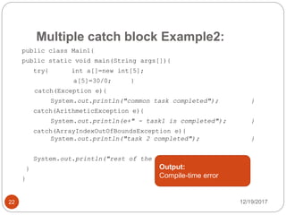 Multiple catch block Example2:
12/19/201722
public class Main1{
public static void main(String args[]){
try{ int a[]=new int[5];
a[5]=30/0; }
catch(Exception e){
System.out.println("common task completed"); }
catch(ArithmeticException e){
System.out.println(e+" - task1 is completed"); }
catch(ArrayIndexOutOfBoundsException e){
System.out.println("task 2 completed"); }
System.out.println("rest of the code...");
}
}
Output:
Compile-time error
 