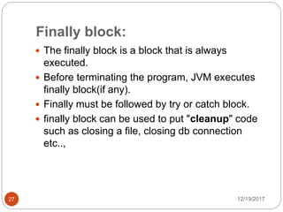 Finally block:
12/19/201727
 The finally block is a block that is always
executed.
 Before terminating the program, JVM executes
finally block(if any).
 Finally must be followed by try or catch block.
 finally block can be used to put "cleanup" code
such as closing a file, closing db connection
etc..,
 