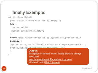 finally Example:
12/19/201728
public class Main2{
public static void main(String args[]){
try {
int data=25/0;
System.out.println(data);
}
catch (NullPointerException e){System.out.println(e);}
finally {
System.out.println("finally block is always executed"); }
System.out.println("rest of the code...");
}
}
Output:
Exception in thread "main" finally block is always
executed
java.lang.ArithmeticException: / by zero
at Main2.main(Main2.java:4)
 