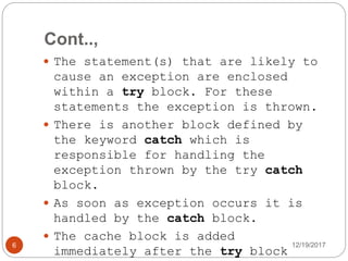 Cont..,
12/19/20176
 The statement(s) that are likely to
cause an exception are enclosed
within a try block. For these
statements the exception is thrown.
 There is another block defined by
the keyword catch which is
responsible for handling the
exception thrown by the try catch
block.
 As soon as exception occurs it is
handled by the catch block.
 The cache block is added
immediately after the try block
 