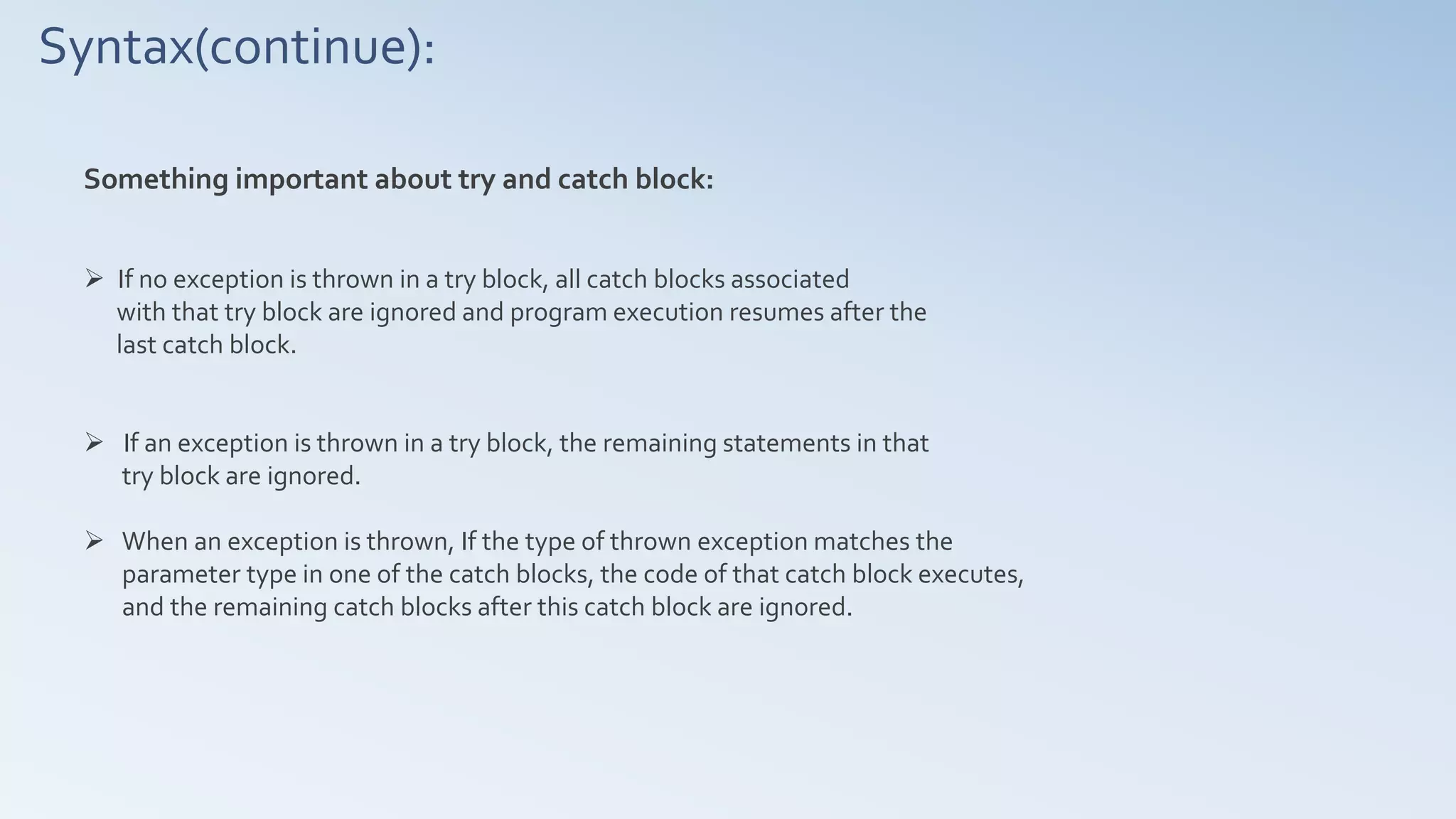 Syntax(continue):
Something important about try and catch block:
 If no exception is thrown in a try block, all catch blocks associated
with that try block are ignored and program execution resumes after the
last catch block.
 If an exception is thrown in a try block, the remaining statements in that
try block are ignored.
 When an exception is thrown, If the type of thrown exception matches the
parameter type in one of the catch blocks, the code of that catch block executes,
and the remaining catch blocks after this catch block are ignored.
 
