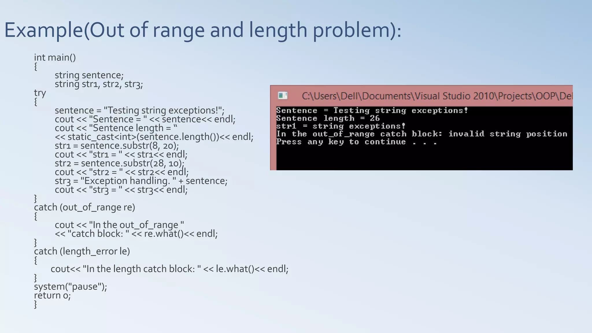 Example(Out of range and length problem):
int main()
{
string sentence;
string str1, str2, str3;
try
{
sentence = "Testing string exceptions!";
cout << "Sentence = " << sentence<< endl;
cout << "Sentence length = “
<< static_cast<int>(sentence.length())<< endl;
str1 = sentence.substr(8, 20);
cout << "str1 = " << str1<< endl;
str2 = sentence.substr(28, 10);
cout << "str2 = " << str2<< endl;
str3 = "Exception handling. " + sentence;
cout << "str3 = " << str3<< endl;
}
catch (out_of_range re)
{
cout << "In the out_of_range "
<< "catch block: " << re.what()<< endl;
}
catch (length_error le)
{
cout<< "In the length catch block: " << le.what()<< endl;
}
system("pause");
return 0;
}
 