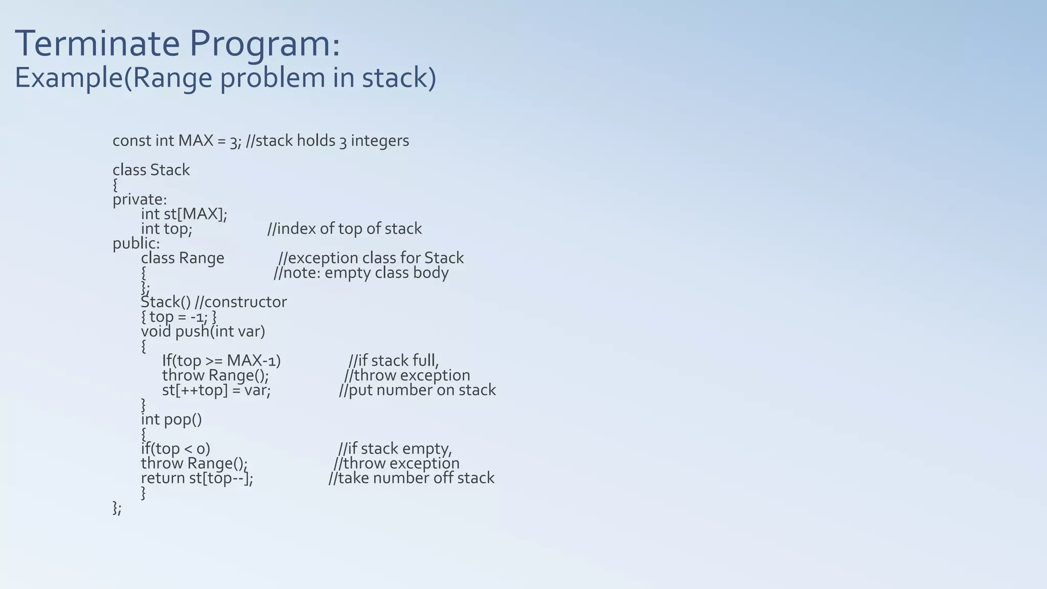 Terminate Program:
Example(Range problem in stack)
const int MAX = 3; //stack holds 3 integers
class Stack
{
private:
int st[MAX];
int top; //index of top of stack
public:
class Range //exception class for Stack
{ //note: empty class body
};
Stack() //constructor
{ top = -1; }
void push(int var)
{
If(top >= MAX-1) //if stack full,
throw Range(); //throw exception
st[++top] = var; //put number on stack
}
int pop()
{
if(top < 0) //if stack empty,
throw Range(); //throw exception
return st[top--]; //take number off stack
}
};
 