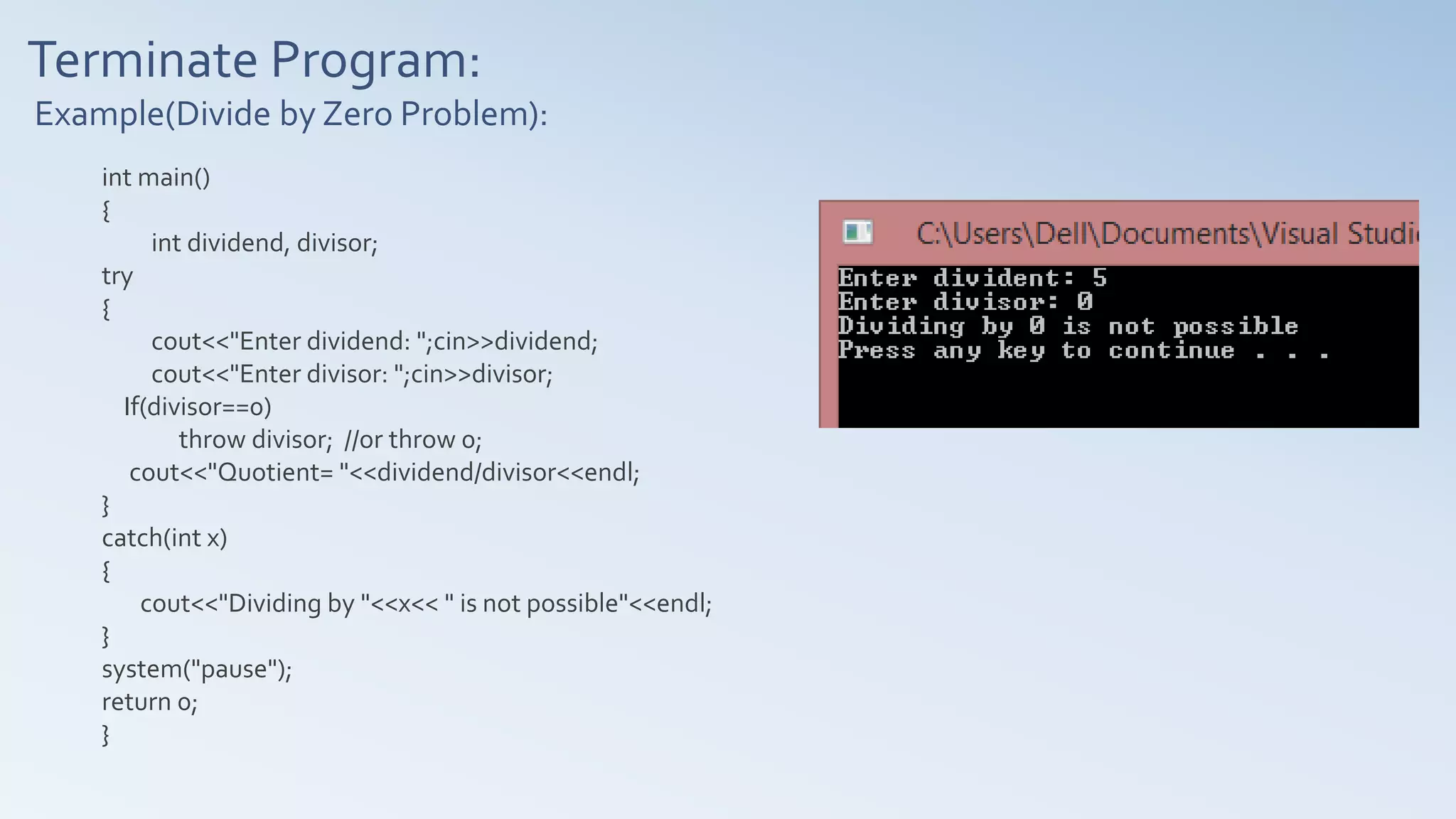 Terminate Program:
Example(Divide by Zero Problem):
int main()
{
int dividend, divisor;
try
{
cout<<"Enter dividend: ";cin>>dividend;
cout<<"Enter divisor: ";cin>>divisor;
If(divisor==0)
throw divisor; //or throw 0;
cout<<"Quotient= "<<dividend/divisor<<endl;
}
catch(int x)
{
cout<<"Dividing by "<<x<< " is not possible"<<endl;
}
system("pause");
return 0;
}
 