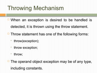Throwing Mechanism
 When an exception is desired to be handled is
detected, it is thrown using the throw statement.
 Throw statement has one of the following forms:
 throw(exception);
 throw exception;
 throw;
 The operand object exception may be of any type,
including constants.
 