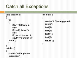 Catch all Exceptions
void test(int x)
{
try
{
if (x==1) throw x;
else
if(x==0) throw ‘x’;
else
if(x== -1) throw 1.0;
cout<<“nEnd of try-
block”;
}
}
catch(…)
{
cout<<“n Caught an
exception”;
int main( )
{
cout<<“nTesting generic
catch”;
test(1);
test(0);
test(-1);
test(2);
return 0;
}
 