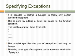 Specifying Exceptions
 It is possible to restrict a function to throw only certain
specified exceptions.
 This is done by adding a throw list clause to the function
definition.
type function(arg-list) throw (type-list)
{
.......
.......
}
 The type-list specifies the type of exceptions that may be
thrown.
 Throwing other type of exceptions cause abnormal termination
of program.
 