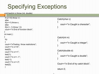 Specifying Exceptions
void test(int x) throw (int, double)
{
if (x==0) throw ‘x’;
else
if(x==1) throw x;
else
if(x== -1) throw 1.0;
cout<<“n End of function block”;
}
int main( )
{
try
{
cout<<“nTesting throw restrictions”;
cout<<“n x==0”;
test(0);
cout<<“n x==1”;
test(1);
cout<<“n x== -1”;
test(-1);
cout<<“n x== 2”;
test(2);
}
Catch(char c)
{
cout<<“n Caught a character”;
}
Catch(int m)
{
cout<<“n Caught a integer”;
}
Catch(double d)
{
cout<<“n Caught a double”;
}
Cout<<“n End of try catch block”;
return 0;
 