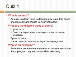 Quiz 1
 What is an error?
 An error is a term used to describe any issue that arises
unexpectedly and results in incorrect output.
 What are the different types of errors?
 Logical error:
 Occur due to poor understanding of problem or solution
procedure.
 Syntactic error:
 Arise due to poor understanding of the language itself.
 What is an exception?
 Exceptions are run time anomalies or unusual conditions
that a program may encounter while executing.
 