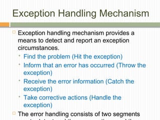 Exception Handling Mechanism
 Exception handling mechanism provides a
means to detect and report an exception
circumstances.
 Find the problem (Hit the exception)
 Inform that an error has occurred (Throw the
exception)
 Receive the error information (Catch the
exception)
 Take corrective actions (Handle the
exception)
 The error handling consists of two segments
 