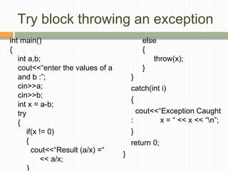 Try block throwing an exception
int main()
{
int a,b;
cout<<“enter the values of a
and b :”;
cin>>a;
cin>>b;
int x = a-b;
try
{
if(x != 0)
{
cout<<“Result (a/x) =“
<< a/x;
}
else
{
throw(x);
}
}
catch(int i)
{
cout<<“Exception Caught
: x = “ << x << “n”;
}
return 0;
}
 