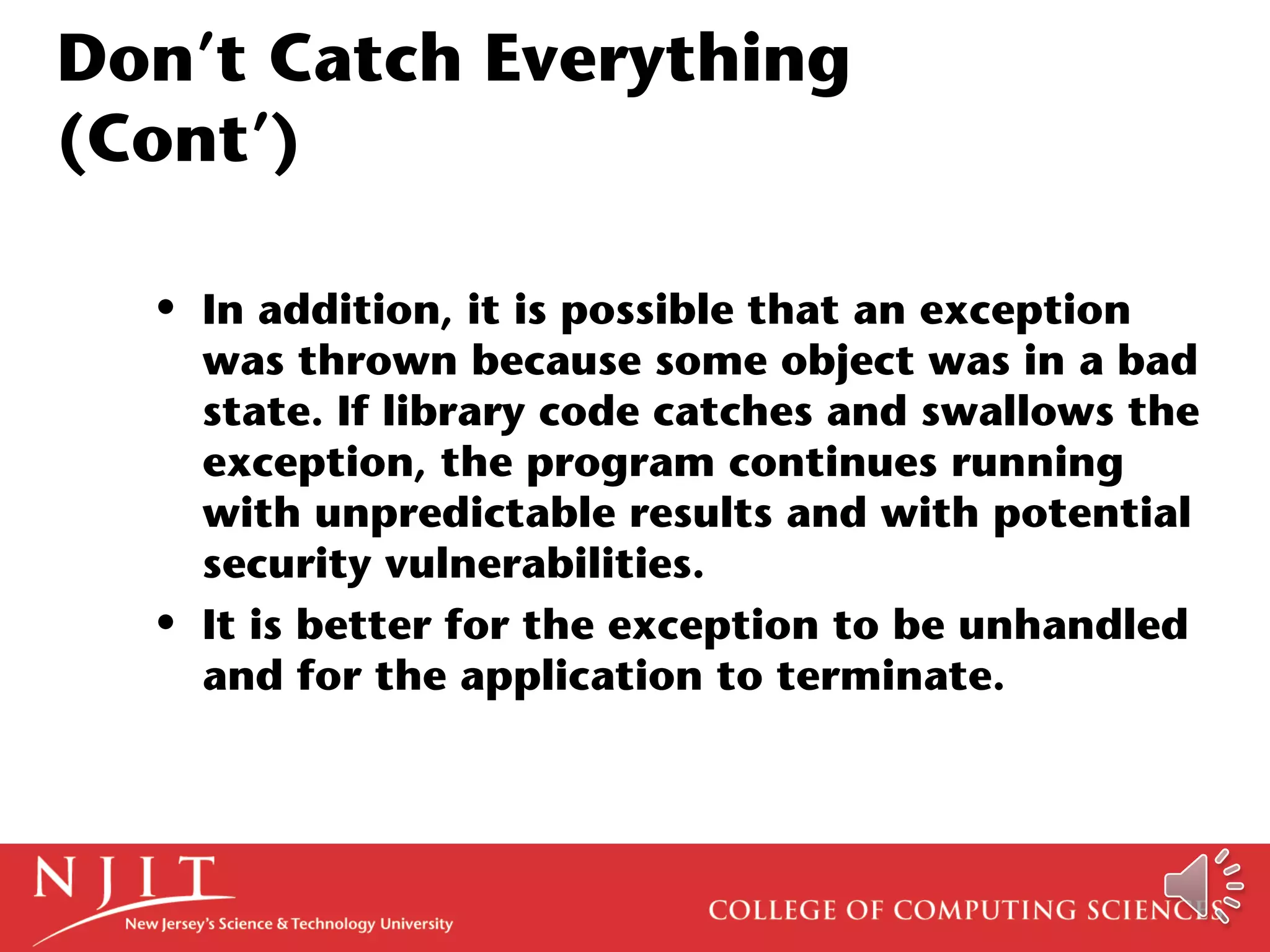 Don’t Catch Everything
(Cont’)
• In addition, it is possible that an exception
was thrown because some object was in a bad
state. If library code catches and swallows the
exception, the program continues running
with unpredictable results and with potential
security vulnerabilities.
• It is better for the exception to be unhandled
and for the application to terminate.
 