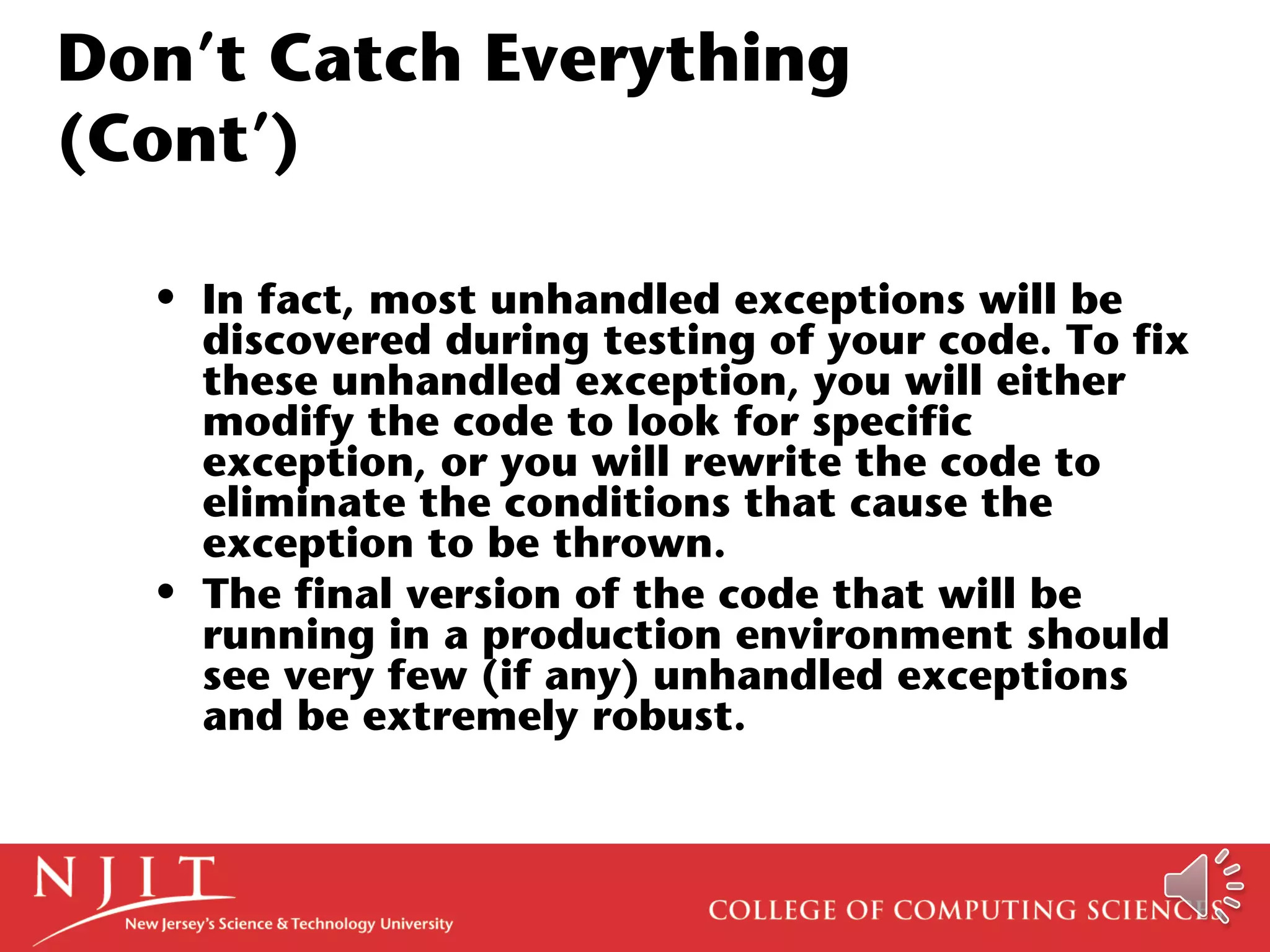 Don’t Catch Everything
(Cont’)
• In fact, most unhandled exceptions will be
discovered during testing of your code. To fix
these unhandled exception, you will either
modify the code to look for specific
exception, or you will rewrite the code to
eliminate the conditions that cause the
exception to be thrown.
• The final version of the code that will be
running in a production environment should
see very few (if any) unhandled exceptions
and be extremely robust.
 